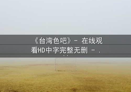 《台湾色吧》- 在线观看HD中字完整无删 - 揭开禁忌之恋的惊悚真相